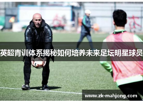 英超青训体系揭秘如何培养未来足坛明星球员