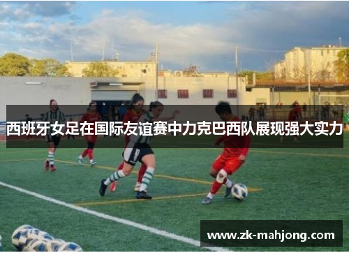 西班牙女足在国际友谊赛中力克巴西队展现强大实力 西班牙女足在国际友谊赛中力克巴西队展现强大实力