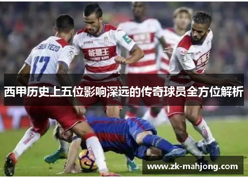 西甲历史上五位影响深远的传奇球员全方位解析