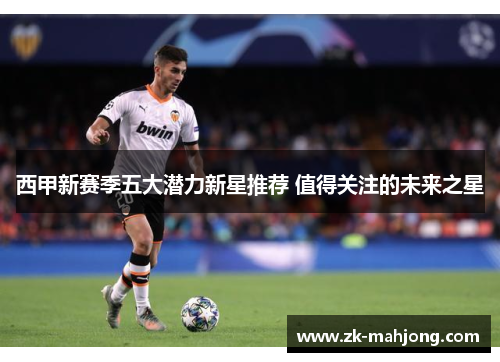 西甲新赛季五大潜力新星推荐 值得关注的未来之星