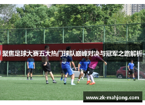 聚焦足球大赛五大热门球队巅峰对决与冠军之路解析