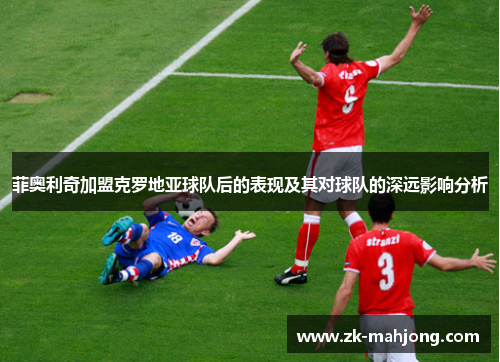 菲奥利奇加盟克罗地亚球队后的表现及其对球队的深远影响分析 菲奥利奇加盟克罗地亚球队后的表现及其对球队的深远影响分析