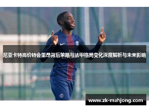 尼亚卡特高价转会里昂背后策略与法甲格局变化深度解析与未来影响