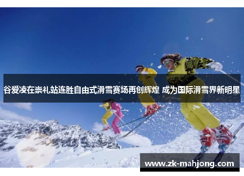 谷爱凌在崇礼站连胜自由式滑雪赛场再创辉煌 成为国际滑雪界新明星