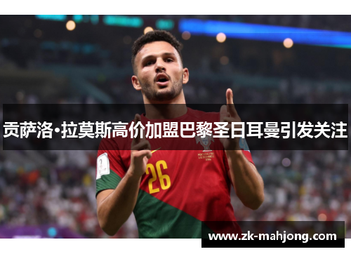 贡萨洛·拉莫斯高价加盟巴黎圣日耳曼引发关注