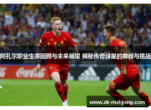阿扎尔职业生涯回顾与未来展望 揭秘传奇球星的巅峰与挑战 阿扎尔职业生涯回顾与未来展望 揭秘传奇球星的巅峰与挑战