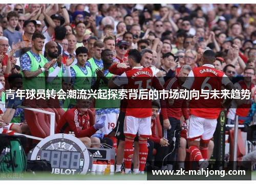青年球员转会潮流兴起探索背后的市场动向与未来趋势 青年球员转会潮流兴起探索背后的市场动向与未来趋势