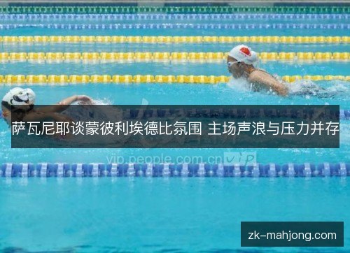 萨瓦尼耶谈蒙彼利埃德比氛围 主场声浪与压力并存 萨瓦尼耶谈蒙彼利埃德比氛围 主场声浪与压力并存
